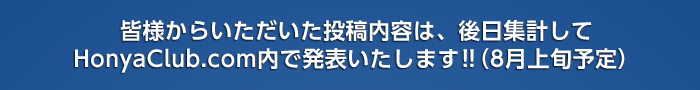 皆さまからいただいた投稿内容は、後日集計してHonya Club.com内で発表いたします!!(8月上旬予定)お楽しみに!!!