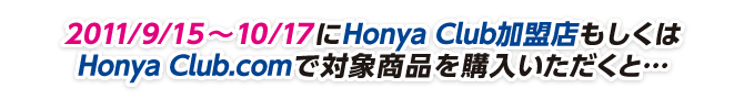 2011/9/15〜10/17にHonya Club加盟店もしくはHonya Club.comで対象商品を購入いただくと…